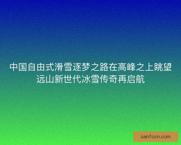 中国自由式滑雪逐梦之路在高峰之上眺望远山新世代冰雪传奇再启航 中国自由式滑雪逐梦之路在高峰之上眺望远山新世代冰雪传奇再启航