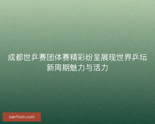 成都世乒赛团体赛精彩纷呈展现世界乒坛新周期魅力与活力
