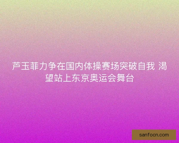 芦玉菲力争在国内体操赛场突破自我 渴望站上东京奥运会舞台