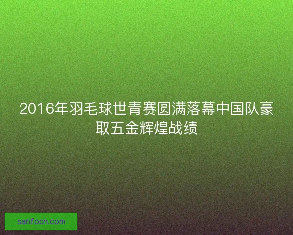 2016年羽毛球世青赛圆满落幕中国队豪取五金辉煌战绩