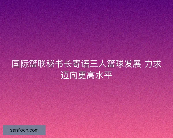 国际篮联秘书长寄语三人篮球发展 力求迈向更高水平