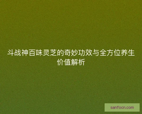 斗战神百味灵芝的奇妙功效与全方位养生价值解析
