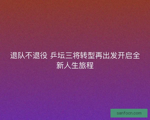 退队不退役 乒坛三将转型再出发开启全新人生旅程