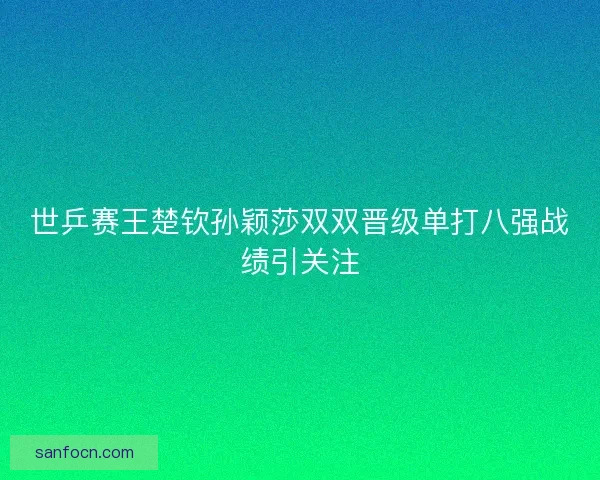 世乒赛王楚钦孙颖莎双双晋级单打八强战绩引关注