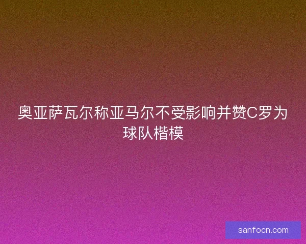 奥亚萨瓦尔称亚马尔不受影响并赞C罗为球队楷模 奥亚萨瓦尔称亚马尔不受影响并赞C罗为球队楷模