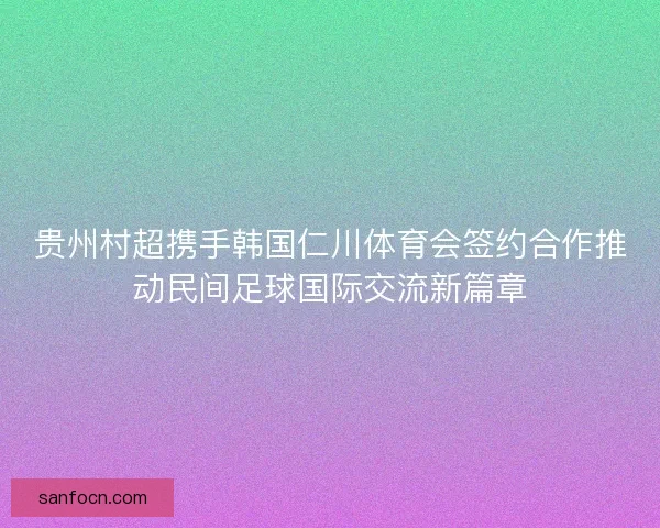 贵州村超携手韩国仁川体育会签约合作推动民间足球国际交流新篇章 贵州村超携手韩国仁川体育会签约合作推动民间足球国际交流新篇章