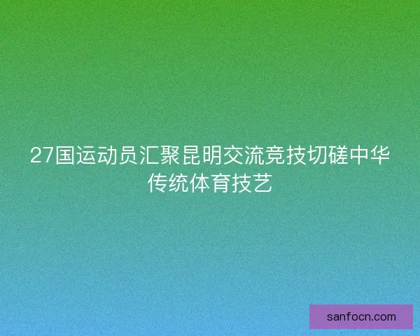 27国运动员汇聚昆明交流竞技切磋中华传统体育技艺 27国运动员汇聚昆明交流竞技切磋中华传统体育技艺