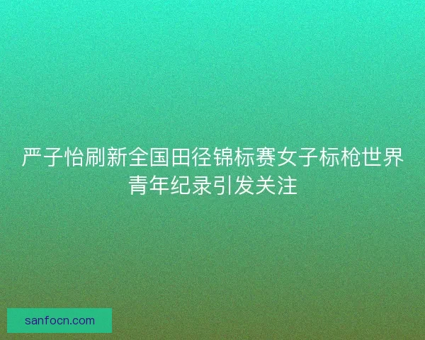 严子怡刷新全国田径锦标赛女子标枪世界青年纪录引发关注