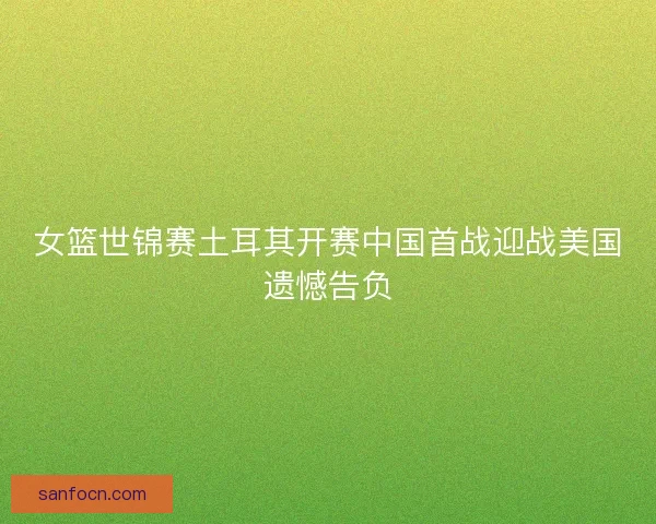女篮世锦赛土耳其开赛中国首战迎战美国遗憾告负 女篮世锦赛土耳其开赛中国首战迎战美国遗憾告负