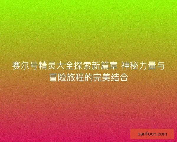 赛尔号精灵大全探索新篇章 神秘力量与冒险旅程的完美结合 赛尔号精灵大全探索新篇章 神秘力量与冒险旅程的完美结合