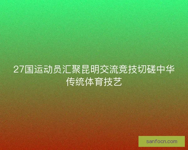 27国运动员汇聚昆明交流竞技切磋中华传统体育技艺 27国运动员汇聚昆明交流竞技切磋中华传统体育技艺