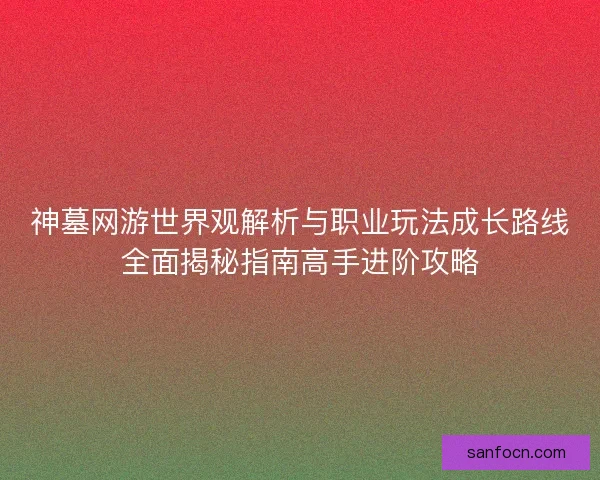 神墓网游世界观解析与职业玩法成长路线全面揭秘指南高手进阶攻略