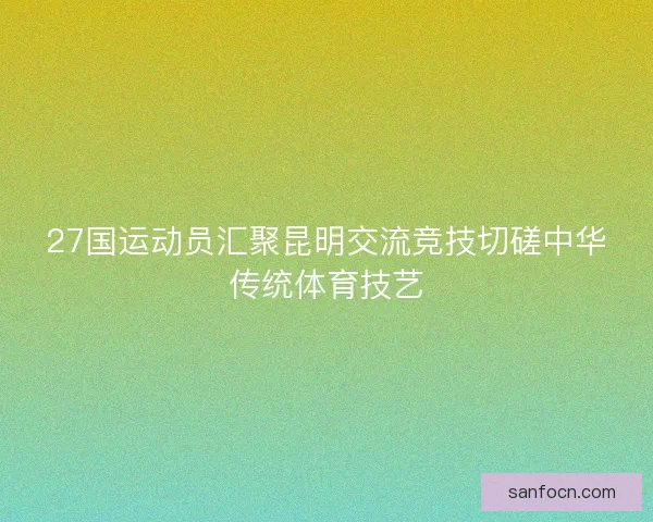 27国运动员汇聚昆明交流竞技切磋中华传统体育技艺
