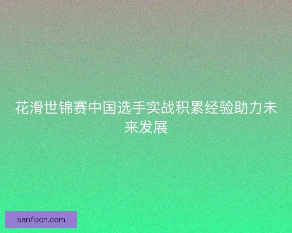 花滑世锦赛中国选手实战积累经验助力未来发展 花滑世锦赛中国选手实战积累经验助力未来发展